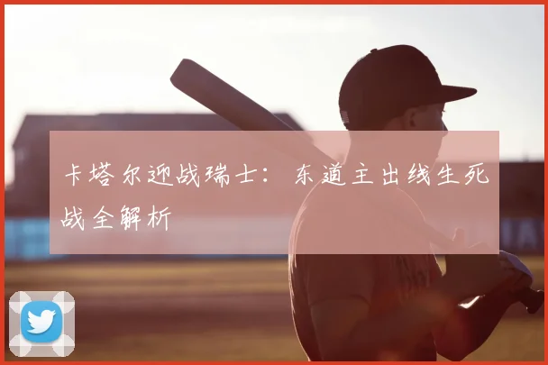 卡塔尔迎战瑞士:东道主出线生死战全解析