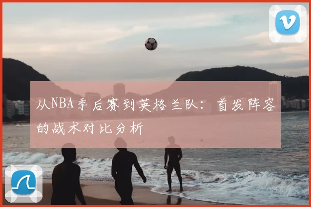 从NBA季后赛到英格兰队:首发阵容的战术对比分析
