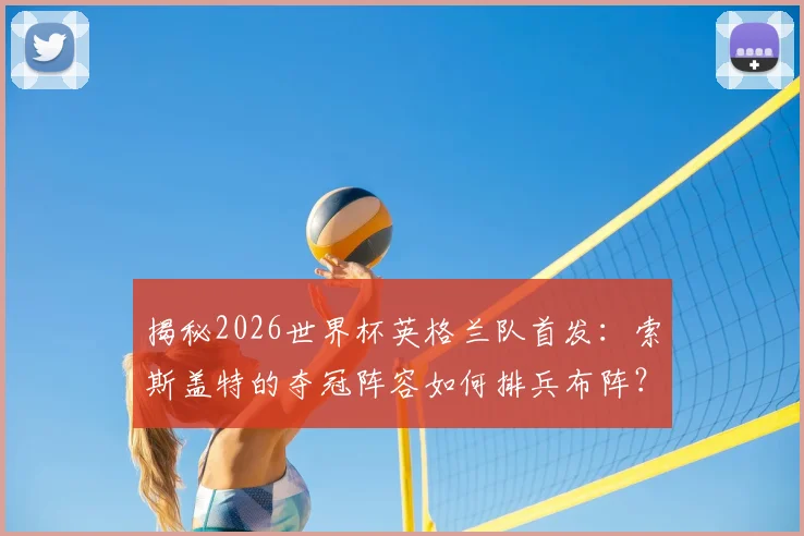 揭秘2026世界杯英格兰队首发:索斯盖特的夺冠阵容如何排兵布阵?