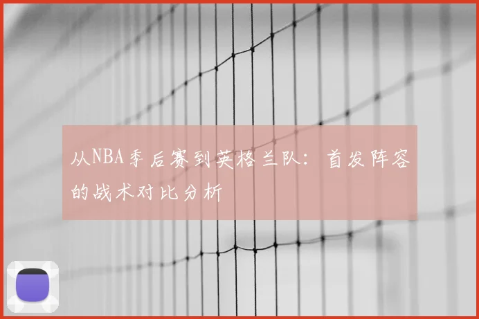 从NBA季后赛到英格兰队：首发阵容的战术对比分析