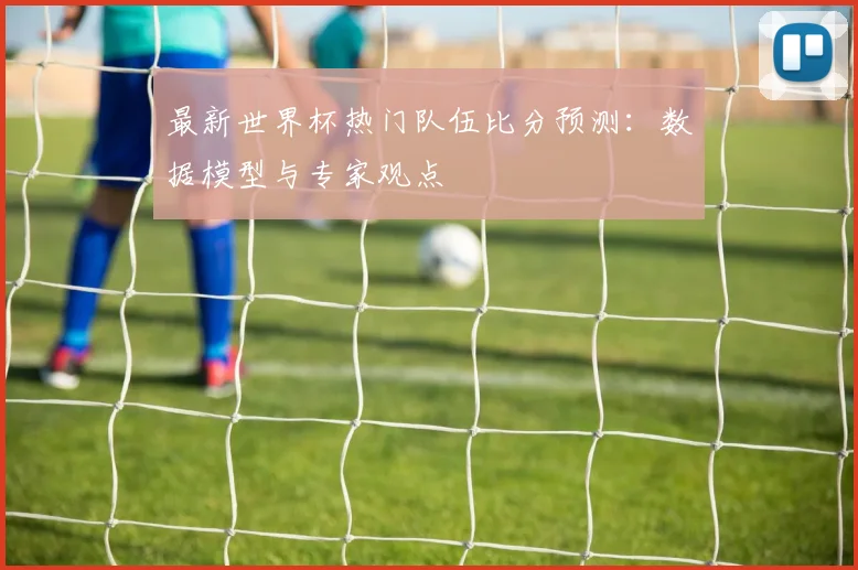 最新世界杯热门队伍比分预测:数据模型与专家观点