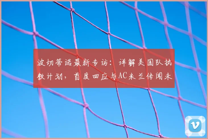 波切蒂诺最新专访:详解美国队执教计划,首度回应与AC米兰传闻未来去向