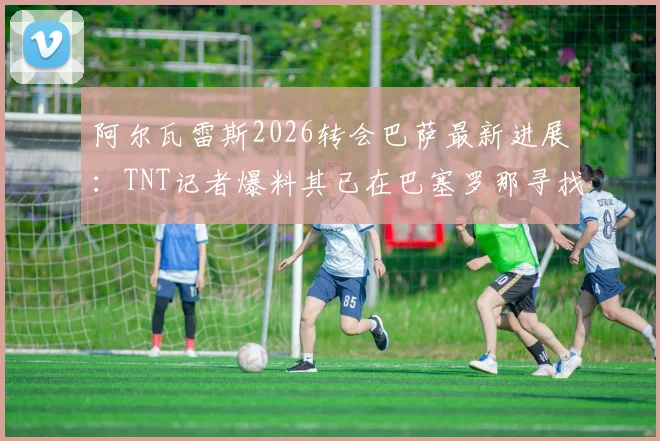 阿尔瓦雷斯2026转会巴萨最新进展：TNT记者爆料其已在巴塞罗那寻找住宅，这回真要“下树”了？