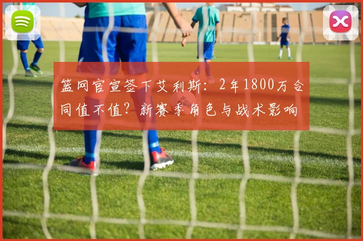 篮网官宣签下艾利斯：2年1800万合同值不值？新赛季角色与战术影响全解析