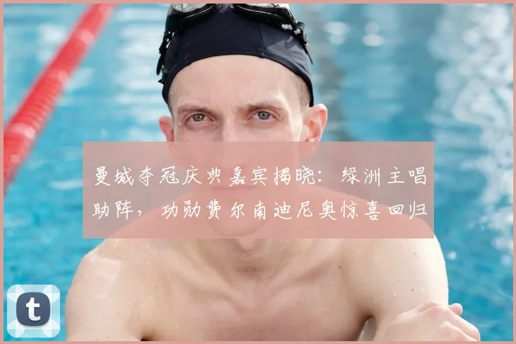 曼城夺冠庆典嘉宾揭晓：绿洲主唱助阵，功勋费尔南迪尼奥惊喜回归！