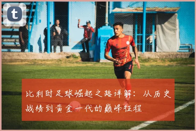 比利时足球崛起之路详解：从历史战绩到黄金一代的巅峰征程